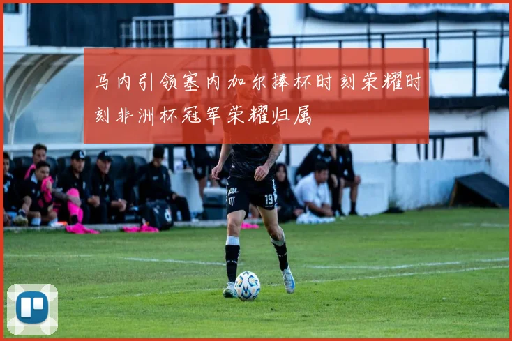 马内引领塞内加尔捧杯时刻荣耀时刻非洲杯冠军荣耀归属