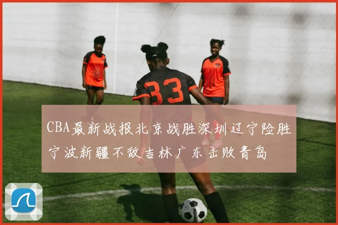 CBA最新战报北京战胜深圳辽宁险胜宁波新疆不敌吉林广东击败青岛