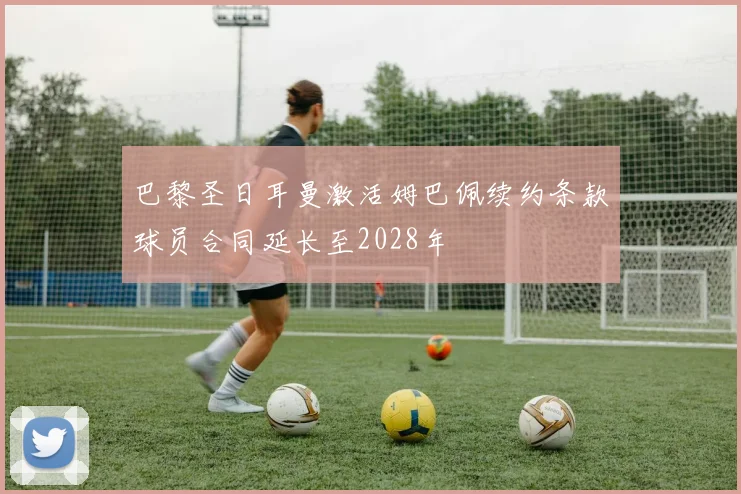 巴黎圣日耳曼激活姆巴佩续约条款球员合同延长至2028年
