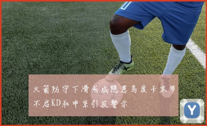 火箭防守下滑或成隐患乌度卡末节不启KD和申京引发警示