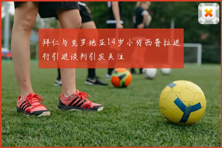 拜仁与克罗地亚14岁小将西普拉进行引进谈判引发关注
