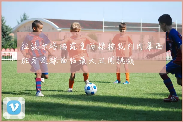拉波尔塔揭露皇马操控裁判内幕西班牙足球面临最大丑闻挑战