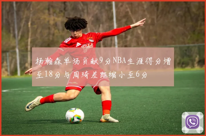 杨瀚森单场贡献9分NBA生涯得分增至18分与周琦差距缩小至6分