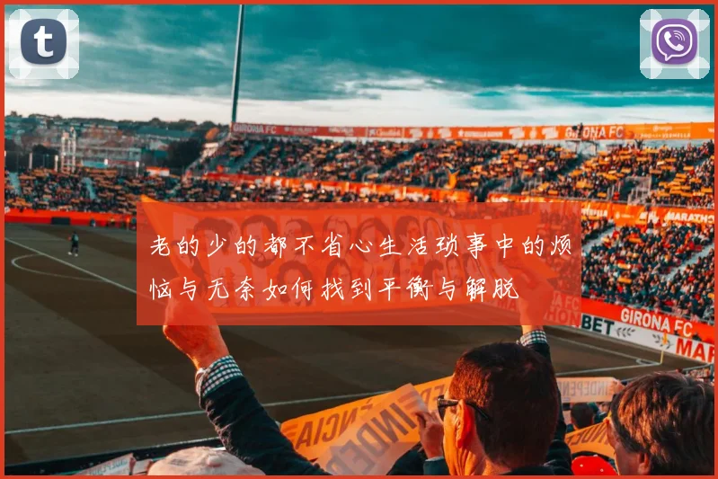 老的少的都不省心生活琐事中的烦恼与无奈如何找到平衡与解脱