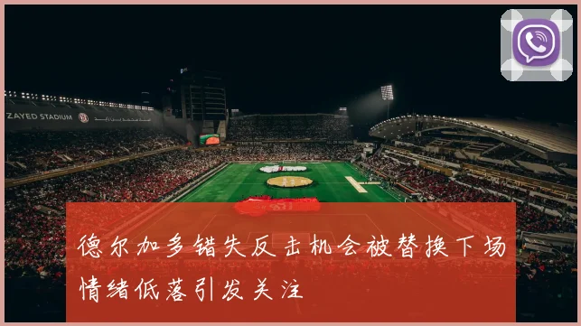德尔加多错失反击机会被替换下场情绪低落引发关注