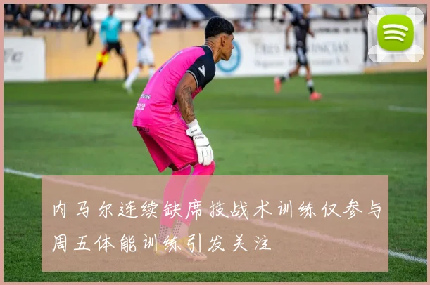 内马尔连续缺席技战术训练仅参与周五体能训练引发关注