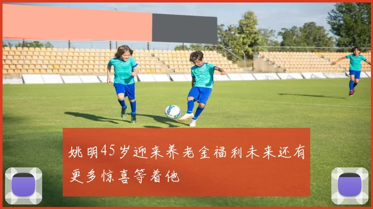 姚明45岁迎来养老金福利未来还有更多惊喜等着他
