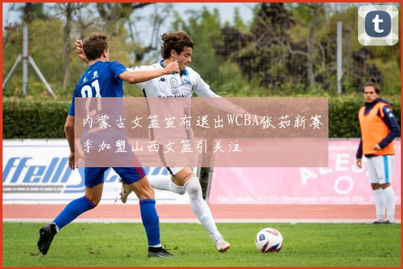 内蒙古女篮宣布退出WCBA张茹新赛季加盟山西女篮引关注