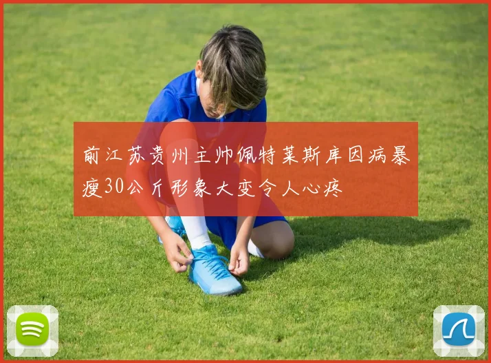 前江苏贵州主帅佩特莱斯库因病暴瘦30公斤形象大变令人心疼