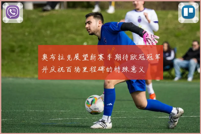 奥布拉克展望新赛季期待欧冠冠军并庆祝百场里程碑的特殊意义