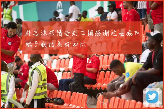 朴志洙深情告别三镇感谢这座城市赋予我的美好回忆