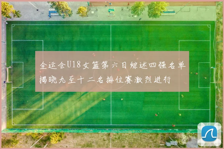 全运会U18女篮第六日综述四强名单揭晓九至十二名排位赛激烈进行