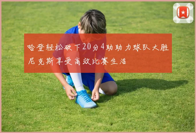 哈登轻松砍下20分4助助力球队大胜尼克斯享受高效比赛生活