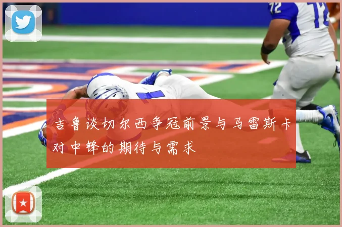 吉鲁谈切尔西争冠前景与马雷斯卡对中锋的期待与需求