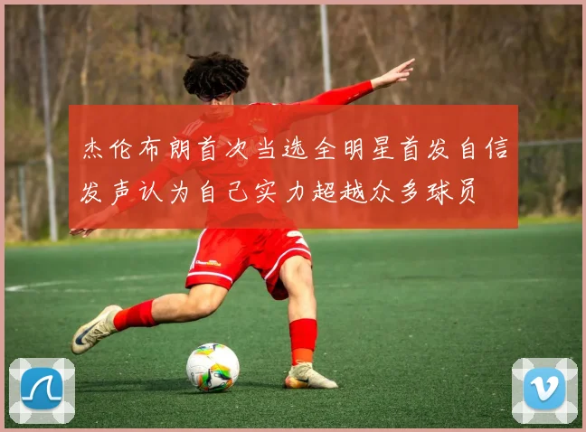 杰伦布朗首次当选全明星首发自信发声认为自己实力超越众多球员