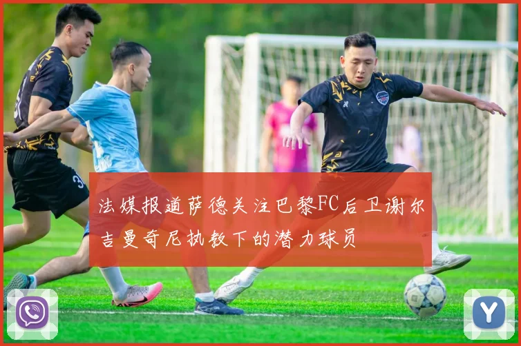 法媒报道萨德关注巴黎FC后卫谢尔吉曼奇尼执教下的潜力球员
