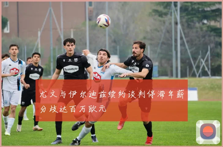 尤文与伊尔迪兹续约谈判停滞年薪分歧达百万欧元