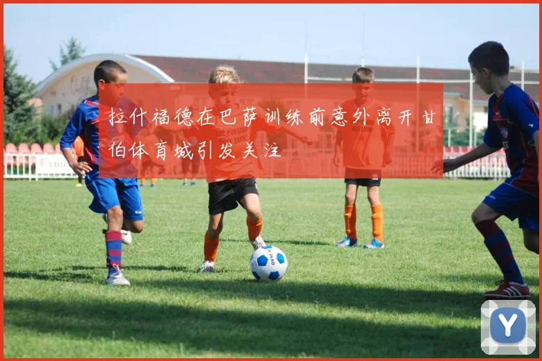 拉什福德在巴萨训练前意外离开甘伯体育城引发关注