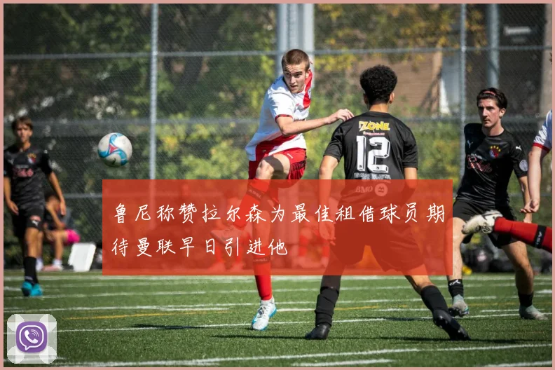 鲁尼称赞拉尔森为最佳租借球员期待曼联早日引进他