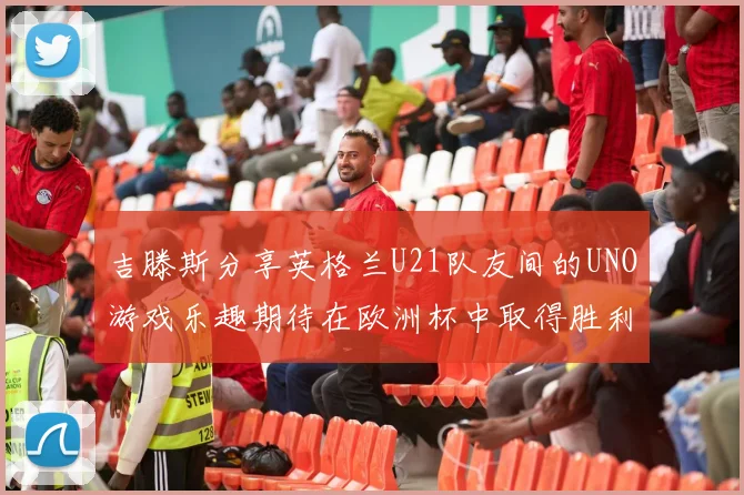 吉滕斯分享英格兰U21队友间的UNO游戏乐趣期待在欧洲杯中取得胜利
