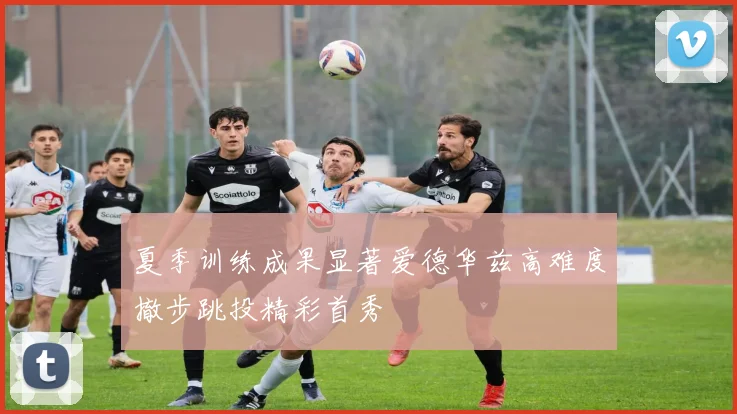 夏季训练成果显著爱德华兹高难度撤步跳投精彩首秀