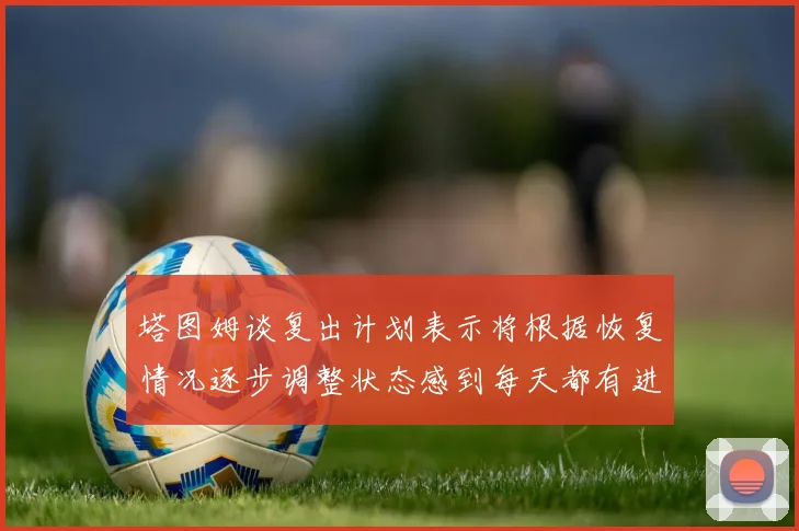塔图姆谈复出计划表示将根据恢复情况逐步调整状态感到每天都有进步