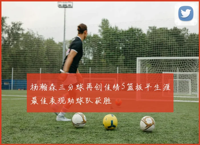杨瀚森三分球再创佳绩5篮板平生涯最佳表现助球队获胜