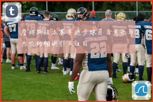 詹姆斯谈本赛季进步球员马克西与杰伦约翰逊引人注目