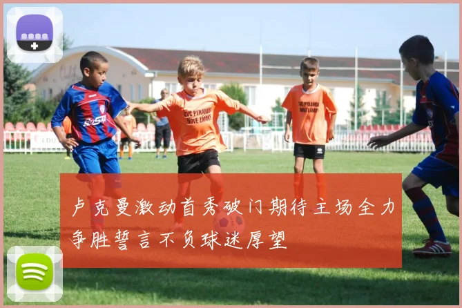 卢克曼激动首秀破门期待主场全力争胜誓言不负球迷厚望