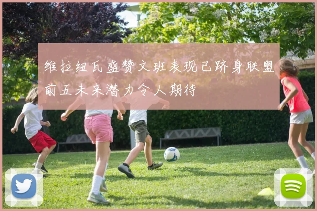 维拉纽瓦盛赞文班表现已跻身联盟前五未来潜力令人期待