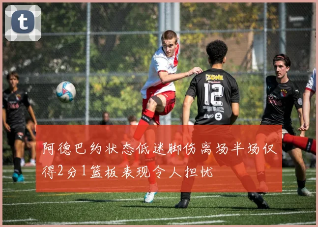 阿德巴约状态低迷脚伤离场半场仅得2分1篮板表现令人担忧
