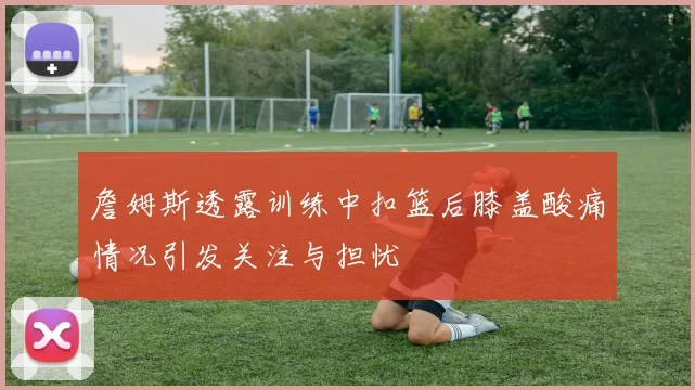 詹姆斯透露训练中扣篮后膝盖酸痛情况引发关注与担忧