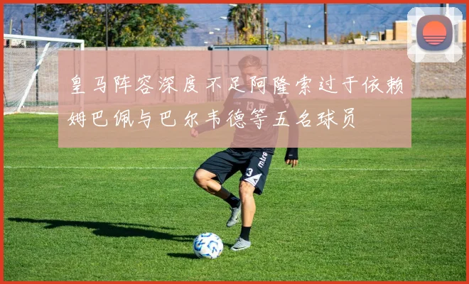 皇马阵容深度不足阿隆索过于依赖姆巴佩与巴尔韦德等五名球员