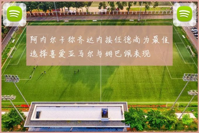 阿内尔卡称齐达内接任德尚为最佳选择喜爱亚马尔与姆巴佩表现