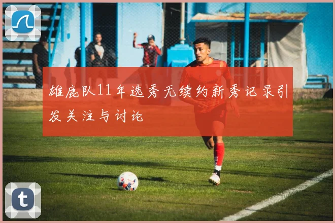 雄鹿队11年选秀无续约新秀记录引发关注与讨论