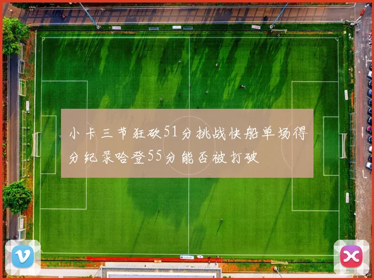 小卡三节狂砍51分挑战快船单场得分纪录哈登55分能否被打破