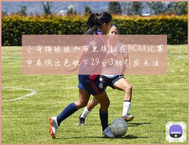小海梅妹妹加布里埃拉在NCAA比赛中表现出色砍下29分3助引发关注