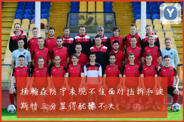 杨瀚森防守表现不佳面对挡拆和波斯特三分显得犹豫不决