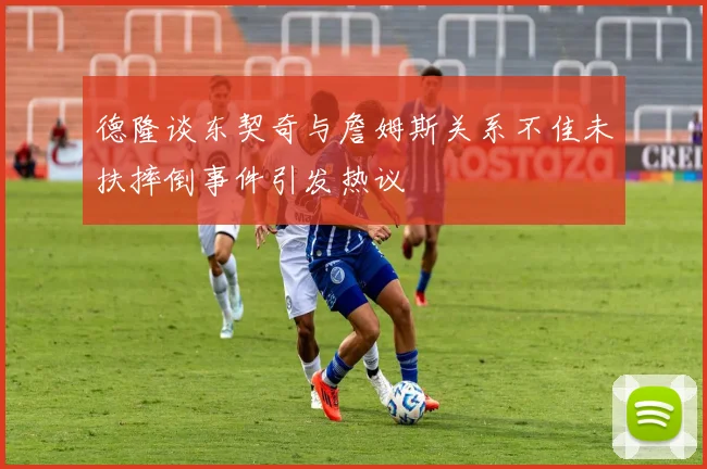 德隆谈东契奇与詹姆斯关系不佳未扶摔倒事件引发热议
