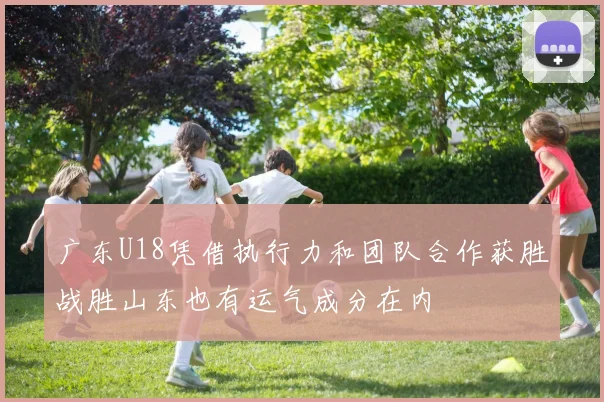 广东U18凭借执行力和团队合作获胜战胜山东也有运气成分在内
