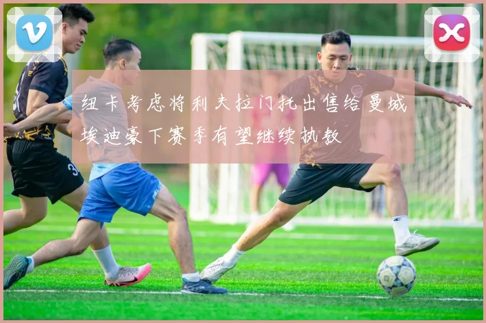 纽卡考虑将利夫拉门托出售给曼城埃迪豪下赛季有望继续执教