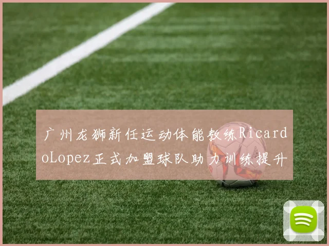 广州龙狮新任运动体能教练RicardoLopez正式加盟球队助力训练提升