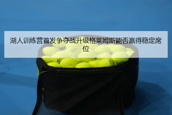 湖人训练营首发争夺战升级格莱姆斯能否赢得稳定席位